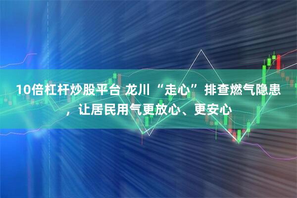 10倍杠杆炒股平台 龙川 “走心” 排查燃气隐患，让居民用气更放心、更安心