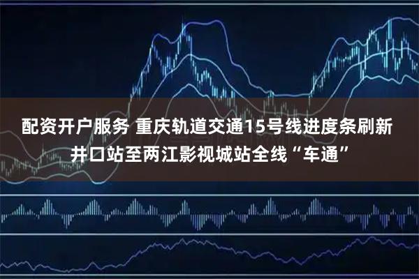 配资开户服务 重庆轨道交通15号线进度条刷新 井口站至两江影视城站全线“车通”