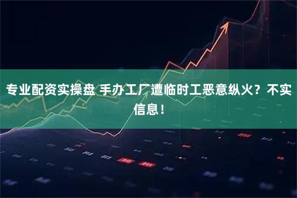专业配资实操盘 手办工厂遭临时工恶意纵火？不实信息！