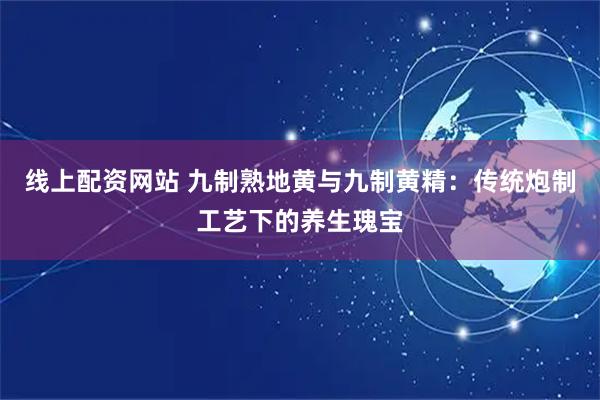 线上配资网站 九制熟地黄与九制黄精：传统炮制工艺下的养生瑰宝