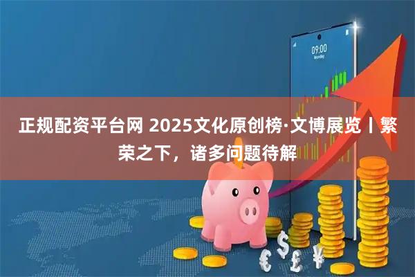 正规配资平台网 2025文化原创榜·文博展览丨繁荣之下，诸多问题待解