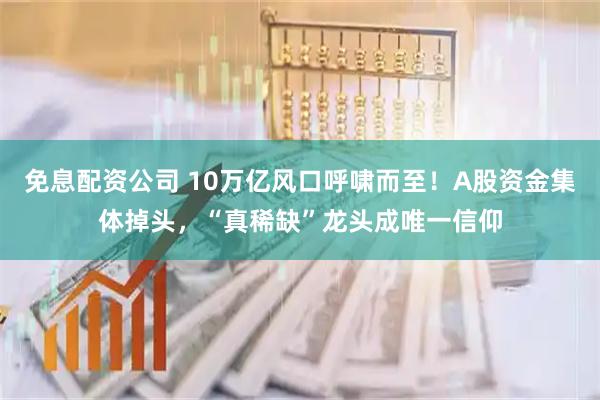 免息配资公司 10万亿风口呼啸而至！A股资金集体掉头，“真稀缺”龙头成唯一信仰